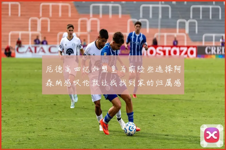 厄德高回忆加盟皇马前险些选择阿森纳感叹伦敦让我找到家的归属感