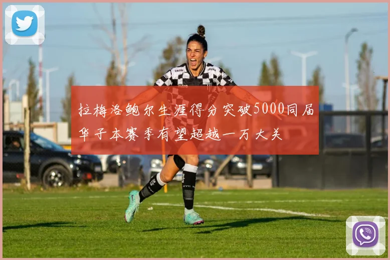 拉梅洛鲍尔生涯得分突破5000同届华子本赛季有望超越一万大关