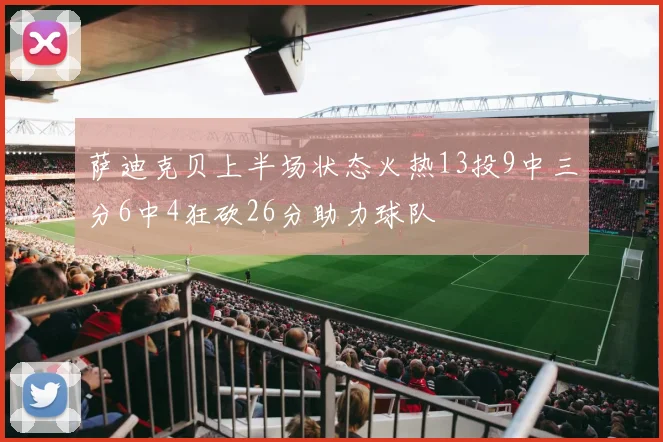 萨迪克贝上半场状态火热13投9中三分6中4狂砍26分助力球队