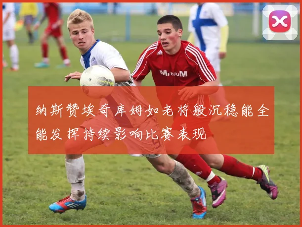 纳斯赞埃奇库姆如老将般沉稳能全能发挥持续影响比赛表现