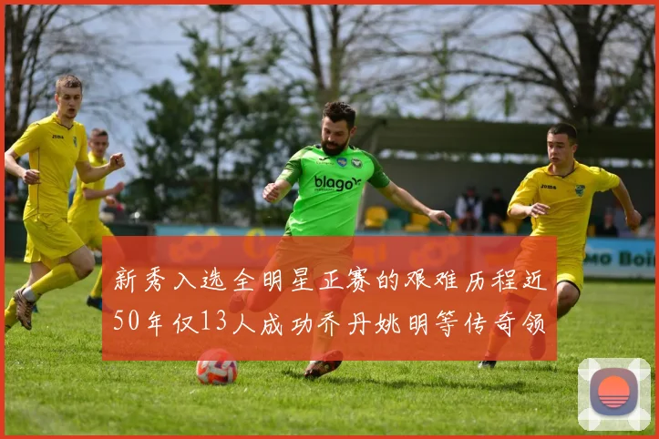 新秀入选全明星正赛的艰难历程近50年仅13人成功乔丹姚明等传奇领衔