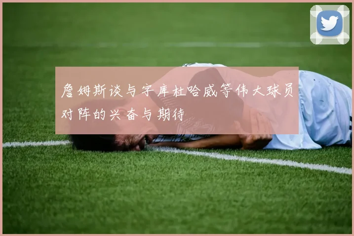 詹姆斯谈与字库杜哈威等伟大球员对阵的兴奋与期待