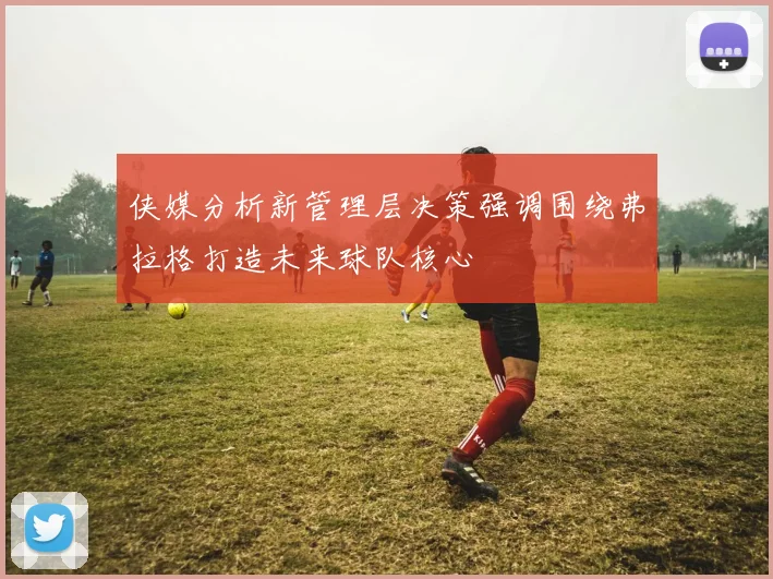 侠媒分析新管理层决策强调围绕弗拉格打造未来球队核心