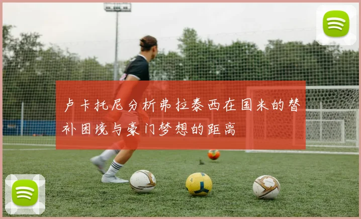 卢卡托尼分析弗拉泰西在国米的替补困境与豪门梦想的距离