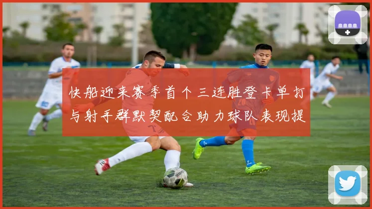 快船迎来赛季首个三连胜登卡单打与射手群默契配合助力球队表现提升
