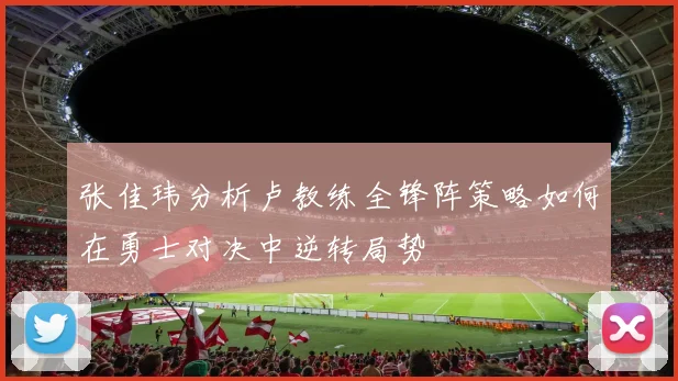 张佳玮分析卢教练全锋阵策略如何在勇士对决中逆转局势