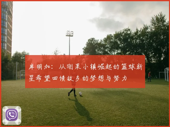 库明加：从刚果小镇崛起的篮球新星希望回馈故乡的梦想与努力