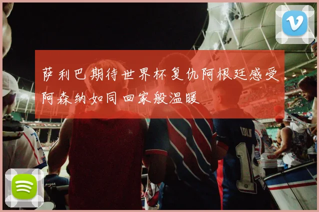 萨利巴期待世界杯复仇阿根廷感受阿森纳如同回家般温暖