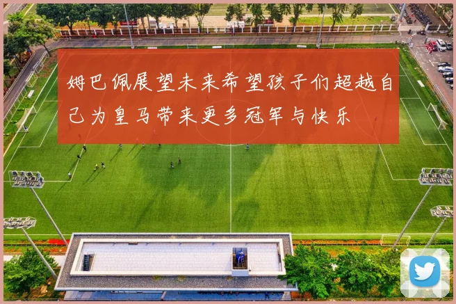 姆巴佩展望未来希望孩子们超越自己为皇马带来更多冠军与快乐