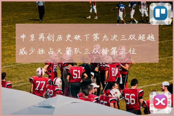 申京再创历史砍下第九次三双超越威少独占火箭队三双榜第三位