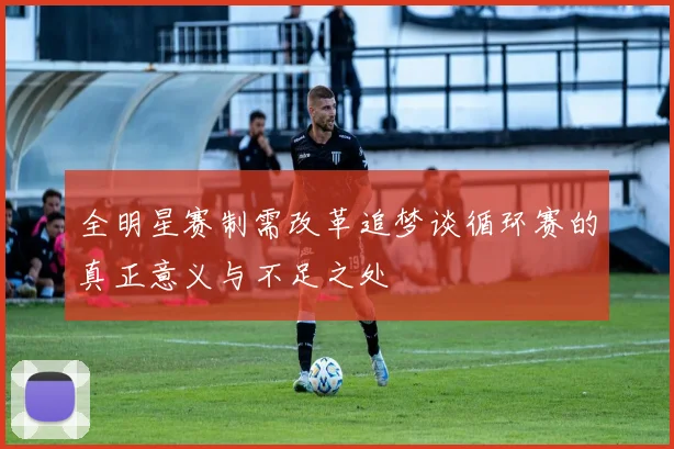 全明星赛制需改革追梦谈循环赛的真正意义与不足之处