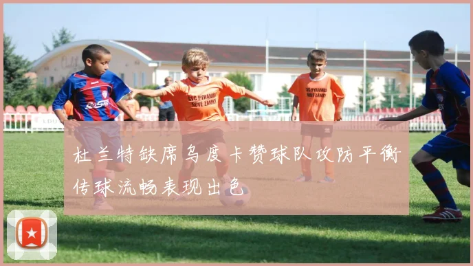 杜兰特缺席乌度卡赞球队攻防平衡传球流畅表现出色