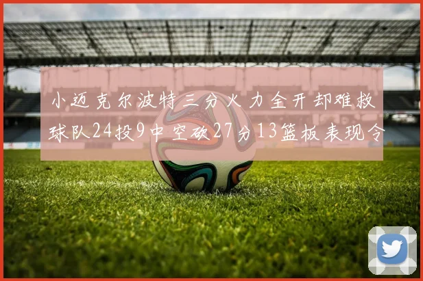 小迈克尔波特三分火力全开却难救球队24投9中空砍27分13篮板表现令人唏嘘