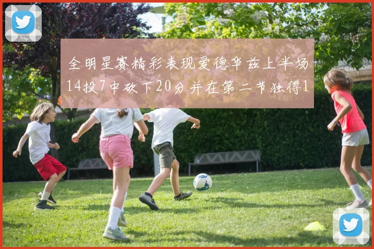 全明星赛精彩表现爱德华兹上半场14投7中砍下20分并在第二节独得17分