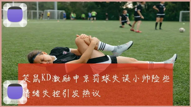 笑鼠KD激励申京罚球失误小帅险些情绪失控引发热议