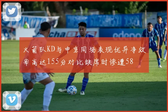火箭队KD与申京同场表现优异净效率高达155分对比缺席时惨遭58