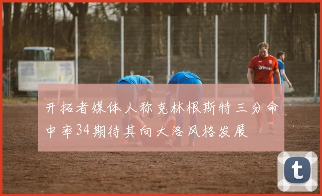 开拓者媒体人称克林根斯特三分命中率34期待其向大洛风格发展