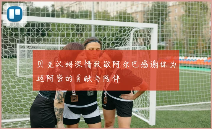 贝克汉姆深情致敬阿尔巴感谢你为迈阿密的贡献与陪伴
