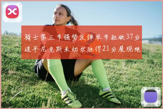 骑士第三节强势反弹单节狂砍37分追平尼克斯米切尔独得21分展现绝佳状态