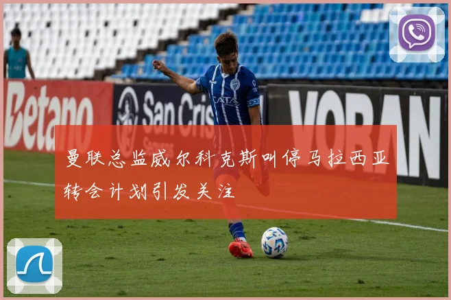 曼联总监威尔科克斯叫停马拉西亚转会计划引发关注