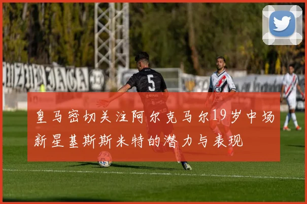 皇马密切关注阿尔克马尔19岁中场新星基斯斯米特的潜力与表现