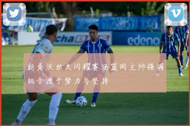 新秀沃尔夫闪耀赛场篮网主帅强调机会源于努力与坚持