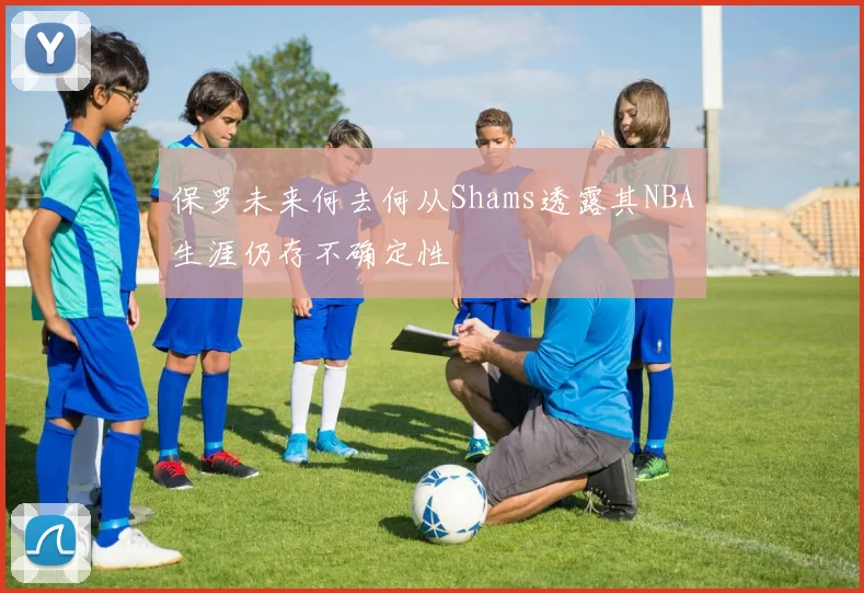 保罗未来何去何从Shams透露其NBA生涯仍存不确定性