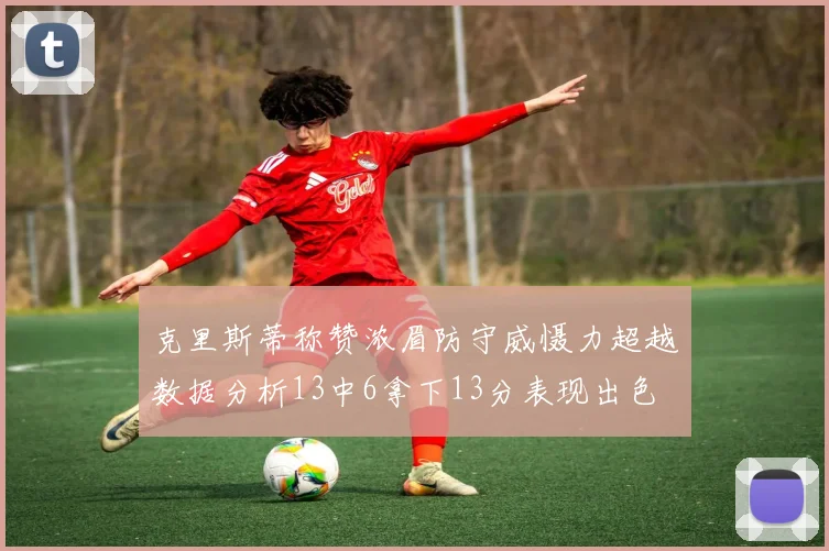 克里斯蒂称赞浓眉防守威慑力超越数据分析13中6拿下13分表现出色