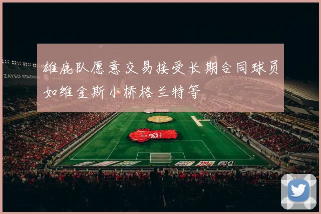 雄鹿队愿意交易接受长期合同球员如维金斯小桥格兰特等
