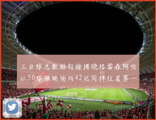三分球总数排行榜揭晓格雷森阿伦以50球领跑场均42记同样位居第一