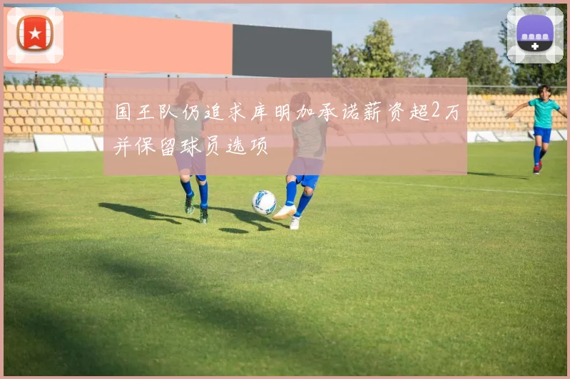 国王队仍追求库明加承诺薪资超2万并保留球员选项