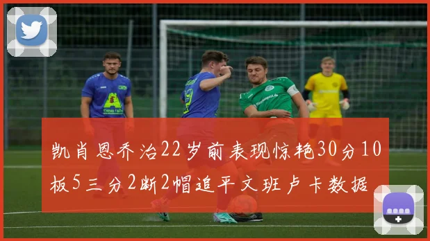 凯肖恩乔治22岁前表现惊艳30分10板5三分2断2帽追平文班卢卡数据