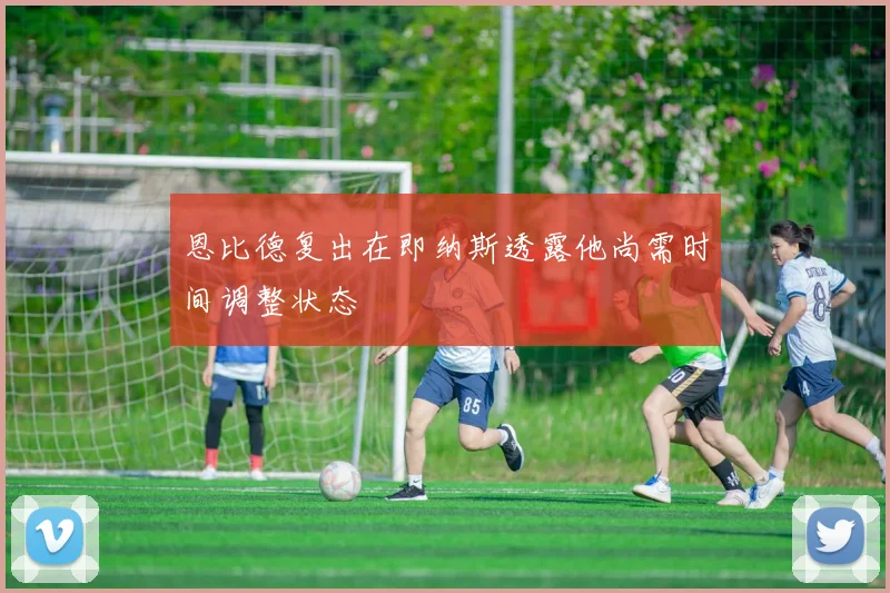 恩比德复出在即纳斯透露他尚需时间调整状态