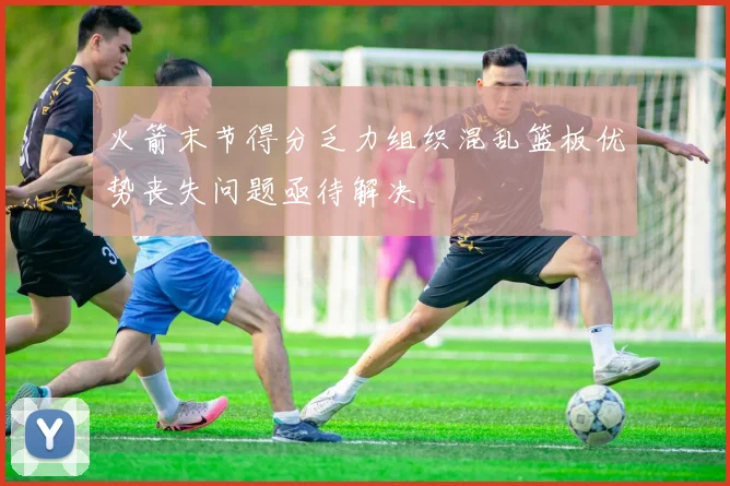 火箭末节得分乏力组织混乱篮板优势丧失问题亟待解决
