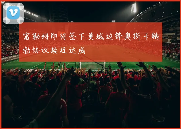 富勒姆即将签下曼城边锋奥斯卡鲍勃协议接近达成