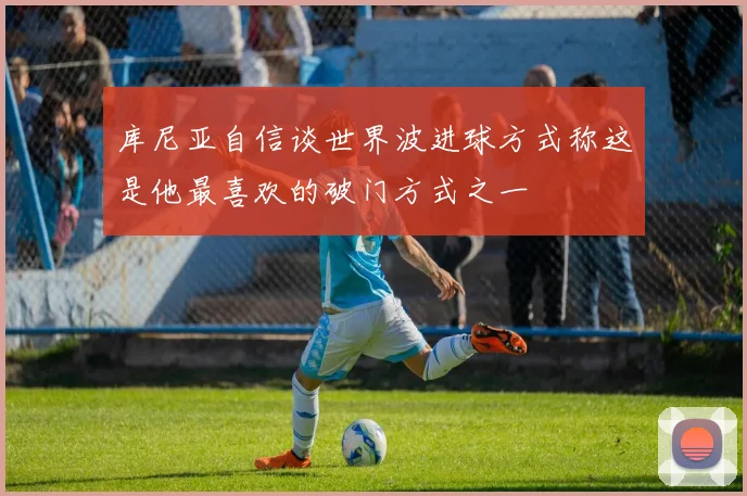 库尼亚自信谈世界波进球方式称这是他最喜欢的破门方式之一