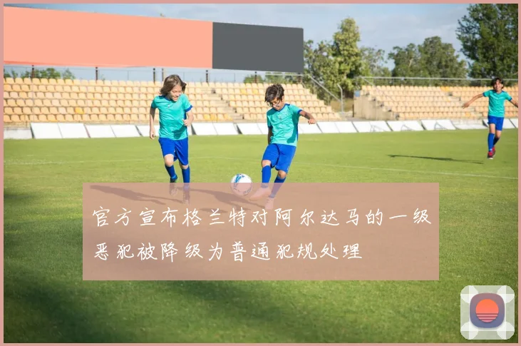 官方宣布格兰特对阿尔达马的一级恶犯被降级为普通犯规处理