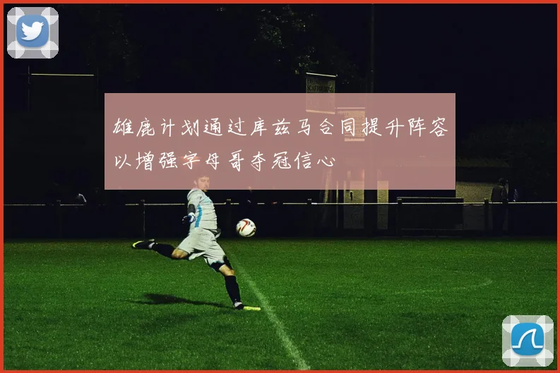 雄鹿计划通过库兹马合同提升阵容以增强字母哥夺冠信心