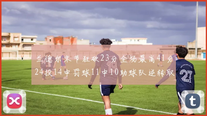 兰德尔末节狂砍23分全场最高41分24投14中罚球11中10助球队逆转取胜