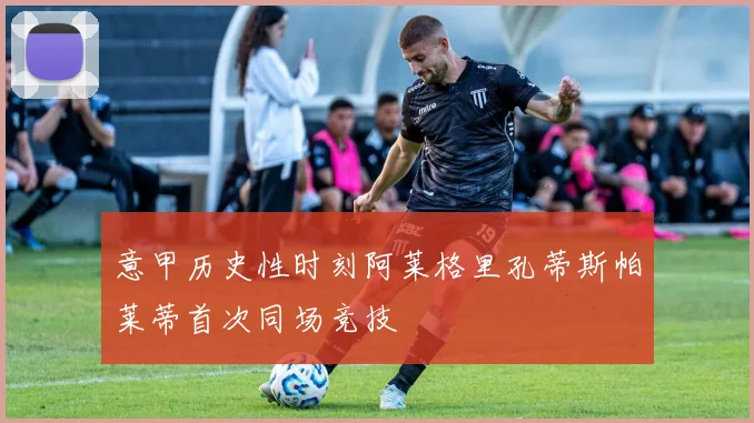 意甲历史性时刻阿莱格里孔蒂斯帕莱蒂首次同场竞技