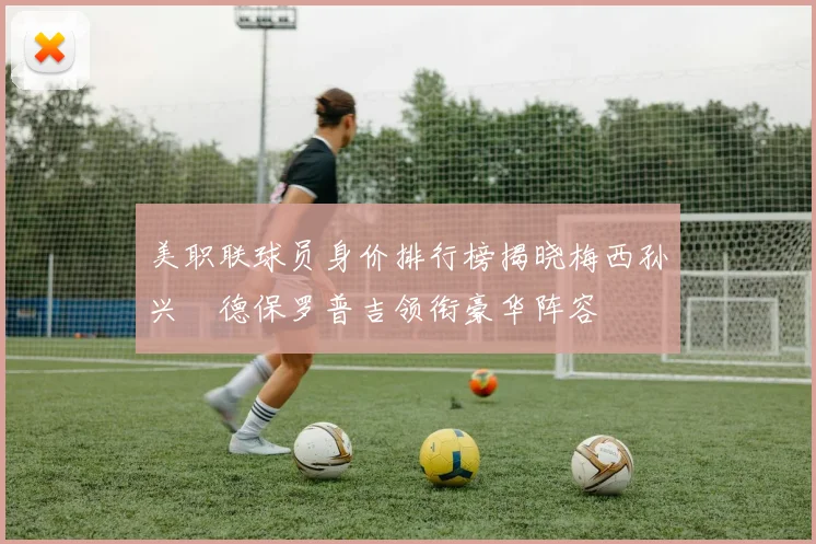 美职联球员身价排行榜揭晓梅西孙兴慜德保罗普吉领衔豪华阵容