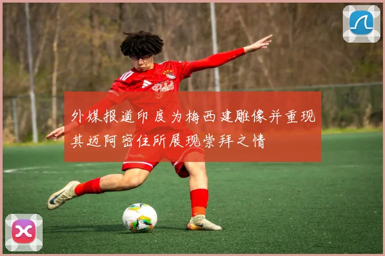 外媒报道印度为梅西建雕像并重现其迈阿密住所展现崇拜之情