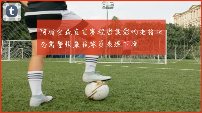 阿特金森直言赛程密集影响老将状态需警惕最佳球员表现下滑