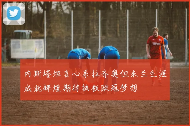 内斯塔坦言心系拉齐奥但米兰生涯成就辉煌期待执教欧冠梦想