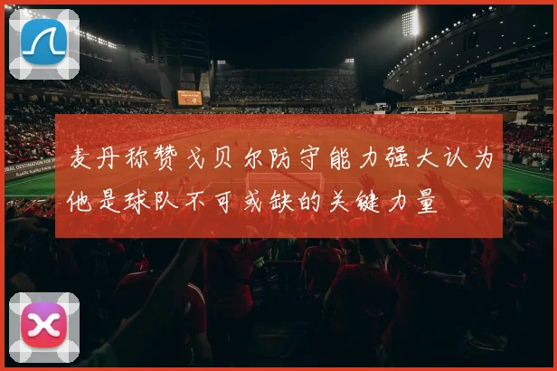 麦丹称赞戈贝尔防守能力强大认为他是球队不可或缺的关键力量