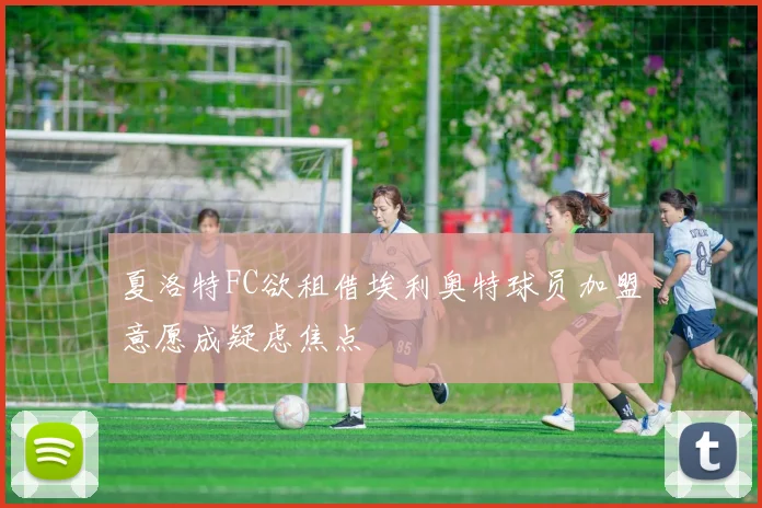 夏洛特FC欲租借埃利奥特球员加盟意愿成疑虑焦点