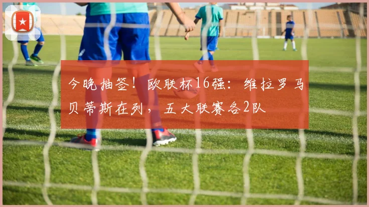 今晚抽签！欧联杯16强：维拉罗马贝蒂斯在列，五大联赛各2队